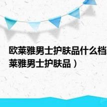 欧莱雅男士护肤品什么档次(欧莱雅男士护肤品)