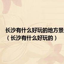 长沙有什么好玩的地方景点推荐(长沙有什么好玩的)