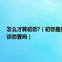 怎么才算初恋?(初恋是第一次谈恋爱吗)