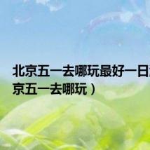 北京五一去哪玩最好一日游(北京五一去哪玩)