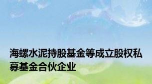 海螺水泥持股基金等成立股权私募基金合伙企业