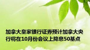 加拿大皇家银行证券预计加拿大央行将在10月份会议上降息50基点
