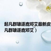 起凡群雄逐鹿邓艾最新皮肤(起凡群雄逐鹿邓艾)