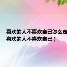 喜欢的人不喜欢自己怎么走出来(喜欢的人不喜欢自己)