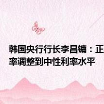 韩国央行行长李昌镛:正在将利率调整到中性利率水平