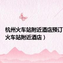 杭州火车站附近酒店预订(杭州火车站附近酒店)
