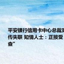 平安银行信用卡中心总裁刘显峰被传失联 知情人士:正接受“某种调查”
