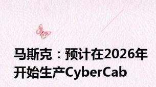 马斯克：预计在2026年开始生产CyberCab