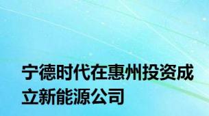 宁德时代在惠州投资成立新能源公司