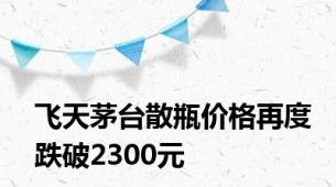 飞天茅台散瓶价格再度跌破2300元
