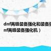 dnf高级装备强化和装备强化（dnf高级装备强化机）