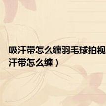 吸汗带怎么缠羽毛球拍视频(吸汗带怎么缠)
