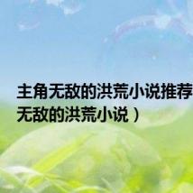 主角无敌的洪荒小说推荐(主角无敌的洪荒小说)