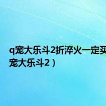 q宠大乐斗2折淬火一定买吗(q宠大乐斗2)