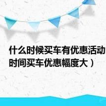 什么时候买车有优惠活动(什么时间买车优惠幅度大)