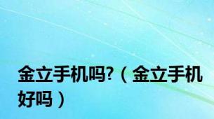 金立手机吗?（金立手机好吗）