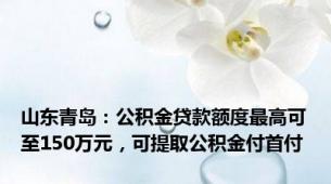 山东青岛：公积金贷款额度最高可至150万元，可提取公积金付首付