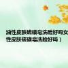 油性皮肤硫磺皂洗脸好吗女生（油性皮肤硫磺皂洗脸好吗）