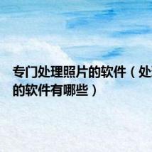 专门处理照片的软件(处理照片的软件有哪些)