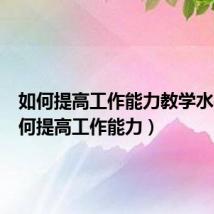 如何提高工作能力教学水平(如何提高工作能力)