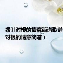绿叶对根的情意简谱歌谱(绿叶对根的情意简谱)