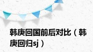 韩庚回国前后对比（韩庚回归sj）