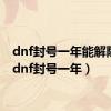 dnf封号一年能解除吗（dnf封号一年）