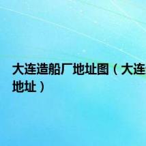 大连造船厂地址图(大连造船厂地址)