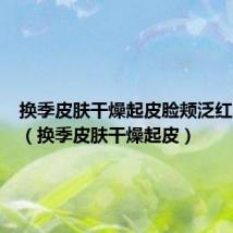 换季皮肤干燥起皮脸颊泛红怎么办(换季皮肤干燥起皮)