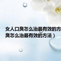 女人口臭怎么治最有效的方法(口臭怎么治最有效的方法)