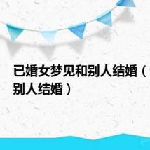 已婚女梦见和别人结婚(梦见和别人结婚)
