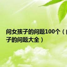 问女孩子的问题100个(问女孩子的问题大全)