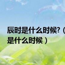 辰时是什么时候?(辰时是什么时候)