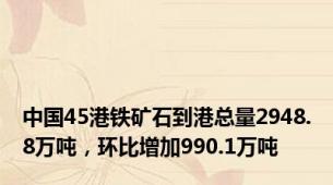 中国45港铁矿石到港总量2948.8万吨，环比增加990.1万吨