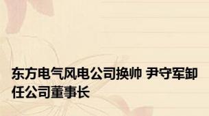 东方电气风电公司换帅 尹守军卸任公司董事长