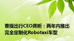曹操出行CEO龚昕：两年内推出完全定制化Robotaxi车型
