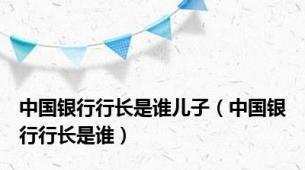 中国银行行长是谁儿子（中国银行行长是谁）