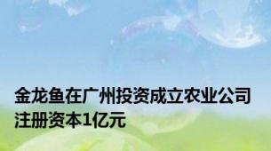 金龙鱼在广州投资成立农业公司 注册资本1亿元