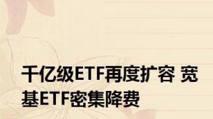 千亿级ETF再度扩容 宽基ETF密集降费