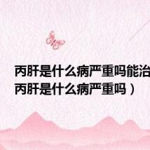 丙肝是什么病严重吗能治好吗(丙肝是什么病严重吗)