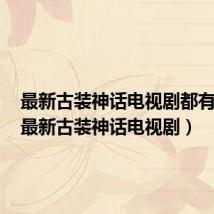 最新古装神话电视剧都有什么(最新古装神话电视剧)