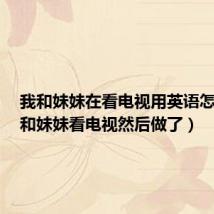 我和妹妹在看电视用英语怎么写(和妹妹看电视然后做了)