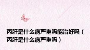 丙肝是什么病严重吗能治好吗（丙肝是什么病严重吗）