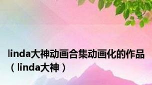 linda大神动画合集动画化的作品（linda大神）