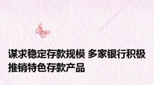 谋求稳定存款规模 多家银行积极推销特色存款产品