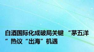 白酒国际化成破局关键 “茅五洋”热议“出海”机遇