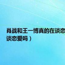 肖战和王一博真的在谈恋爱吗(谈恋爱吗)