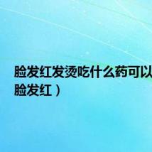 脸发红发烫吃什么药可以缓解(脸发红)