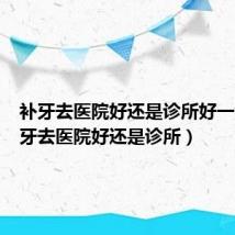 补牙去医院好还是诊所好一点(补牙去医院好还是诊所)