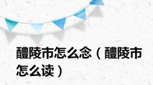 醴陵市怎么念（醴陵市怎么读）